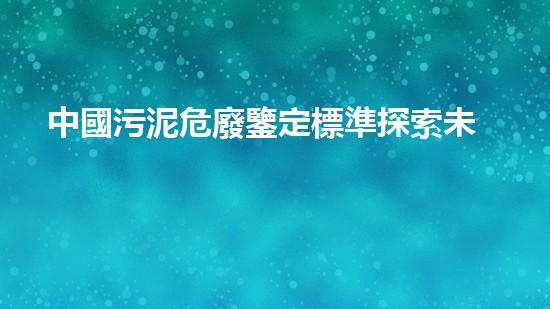 中國污泥危廢鑒定標準探索未來：創(chuàng)新技術改變我們的生活方式？